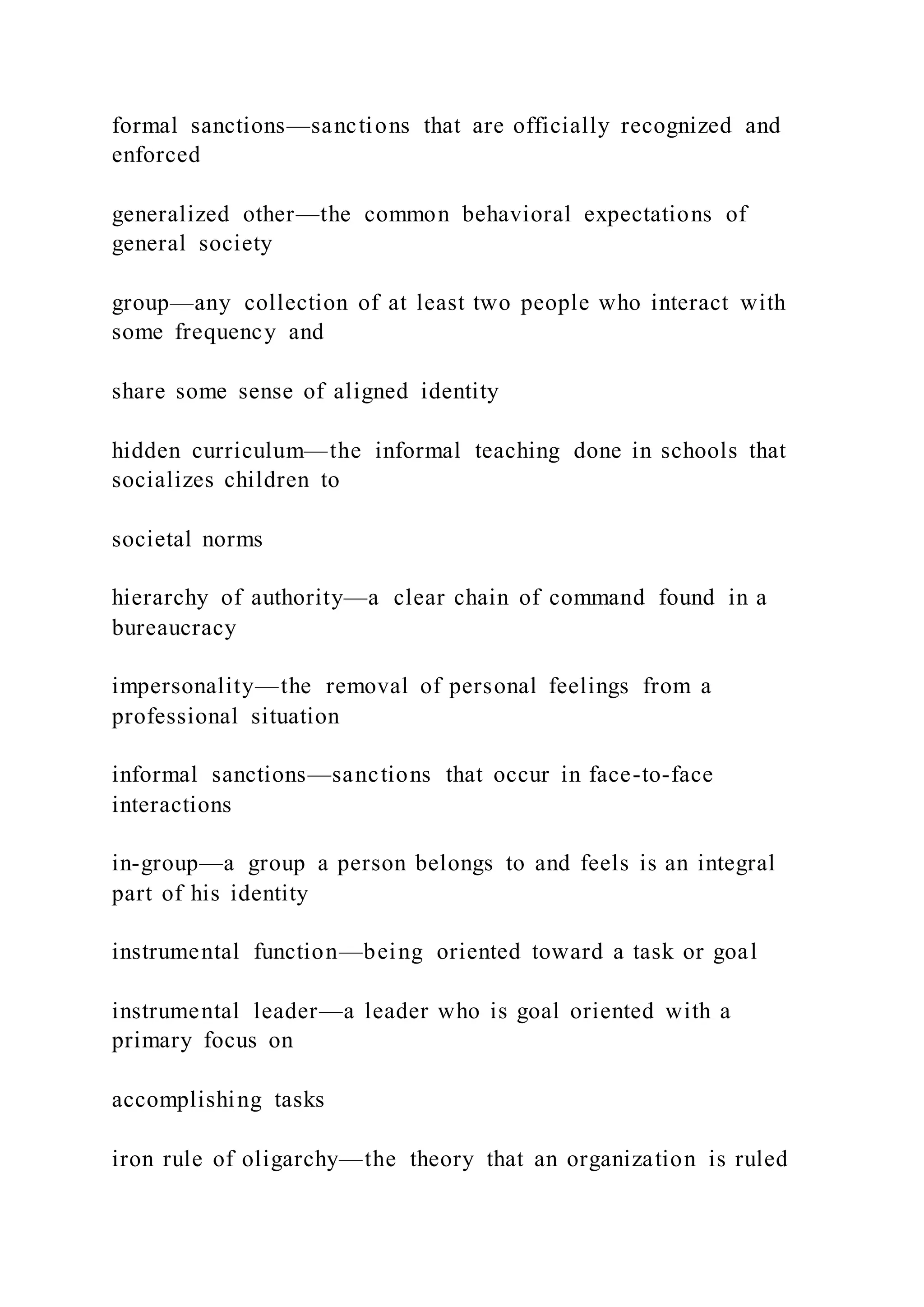 formal sanctions—sanctions that are officially recognized and
enforced
generalized other—the common behavioral expectations of
general society
group—any collection of at least two people who interact with
some frequency and
share some sense of aligned identity
hidden curriculum—the informal teaching done in schools that
socializes children to
societal norms
hierarchy of authority—a clear chain of command found in a
bureaucracy
impersonality—the removal of personal feelings from a
professional situation
informal sanctions—sanctions that occur in face-to-face
interactions
in-group—a group a person belongs to and feels is an integral
part of his identity
instrumental function—being oriented toward a task or goal
instrumental leader—a leader who is goal oriented with a
primary focus on
accomplishing tasks
iron rule of oligarchy—the theory that an organization is ruled
 