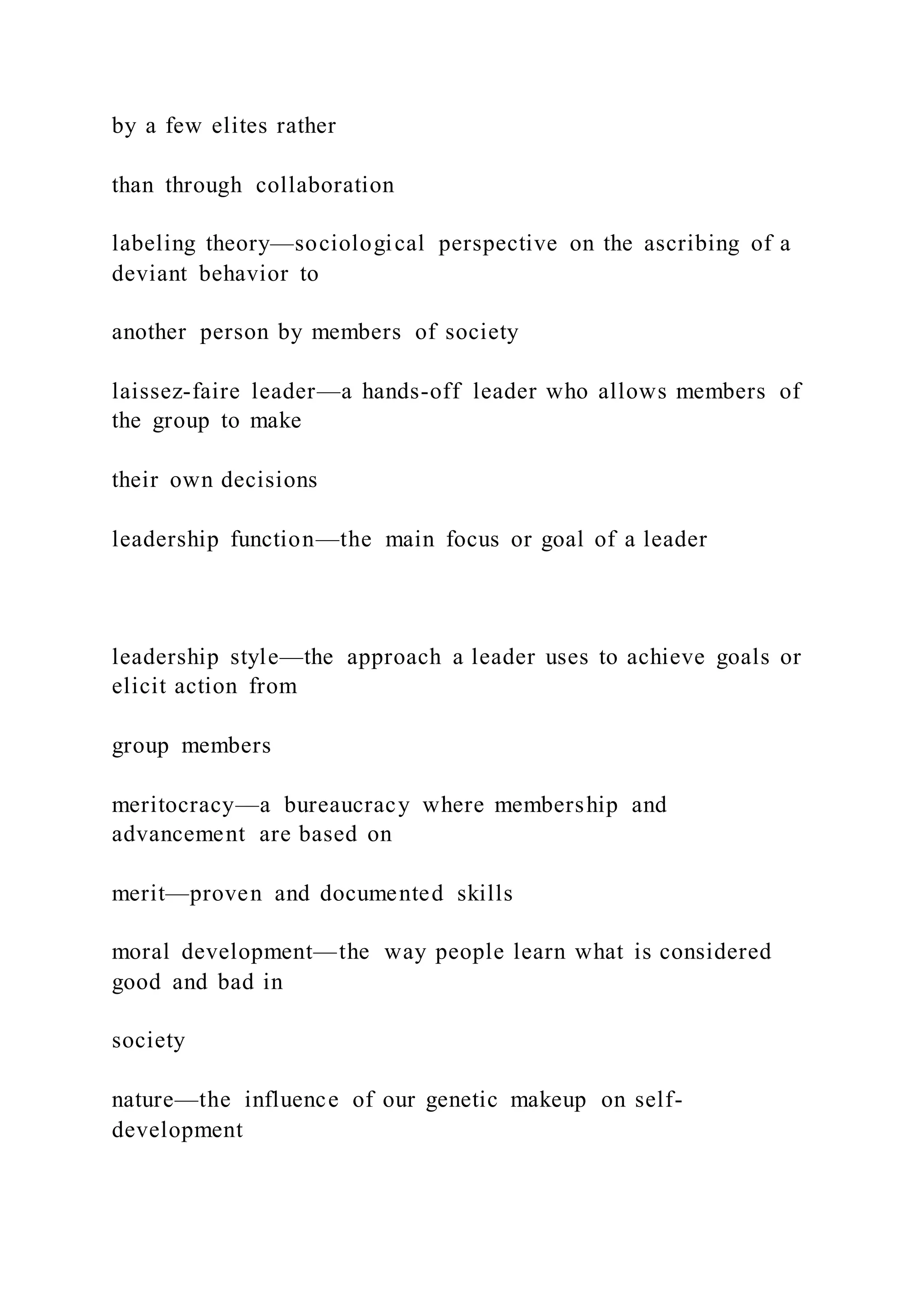 by a few elites rather
than through collaboration
labeling theory—sociological perspective on the ascribing of a
deviant behavior to
another person by members of society
laissez-faire leader—a hands-off leader who allows members of
the group to make
their own decisions
leadership function—the main focus or goal of a leader
leadership style—the approach a leader uses to achieve goals or
elicit action from
group members
meritocracy—a bureaucracy where membership and
advancement are based on
merit—proven and documented skills
moral development—the way people learn what is considered
good and bad in
society
nature—the influence of our genetic makeup on self-
development
 