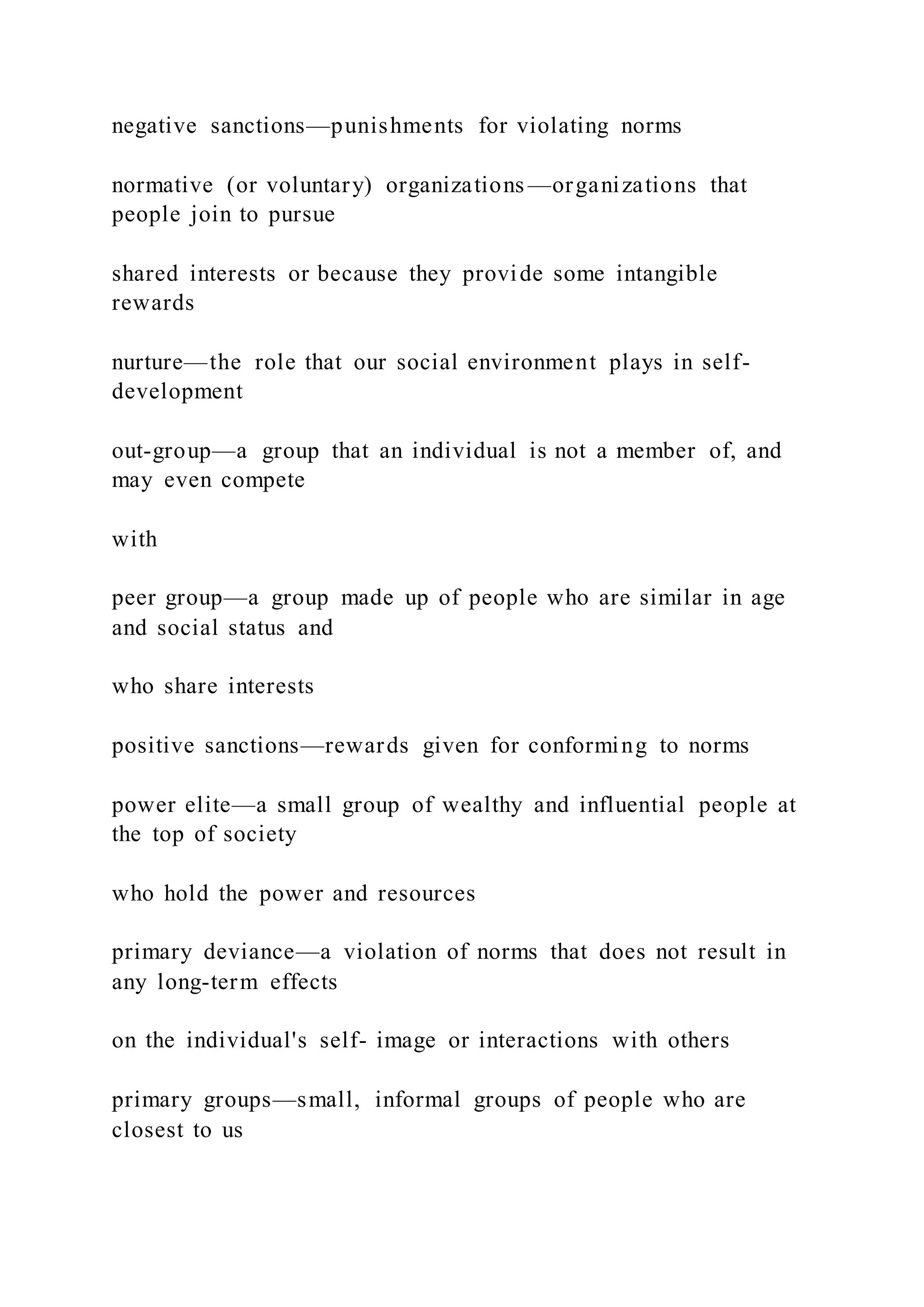 negative sanctions—punishments for violating norms
normative (or voluntary) organizations —organizations that
people join to pursue
shared interests or because they provide some intangible
rewards
nurture—the role that our social environment plays in self-
development
out-group—a group that an individual is not a member of, and
may even compete
with
peer group—a group made up of people who are similar in age
and social status and
who share interests
positive sanctions—rewards given for conforming to norms
power elite—a small group of wealthy and influential people at
the top of society
who hold the power and resources
primary deviance—a violation of norms that does not result in
any long-term effects
on the individual's self- image or interactions with others
primary groups—small, informal groups of people who are
closest to us
 