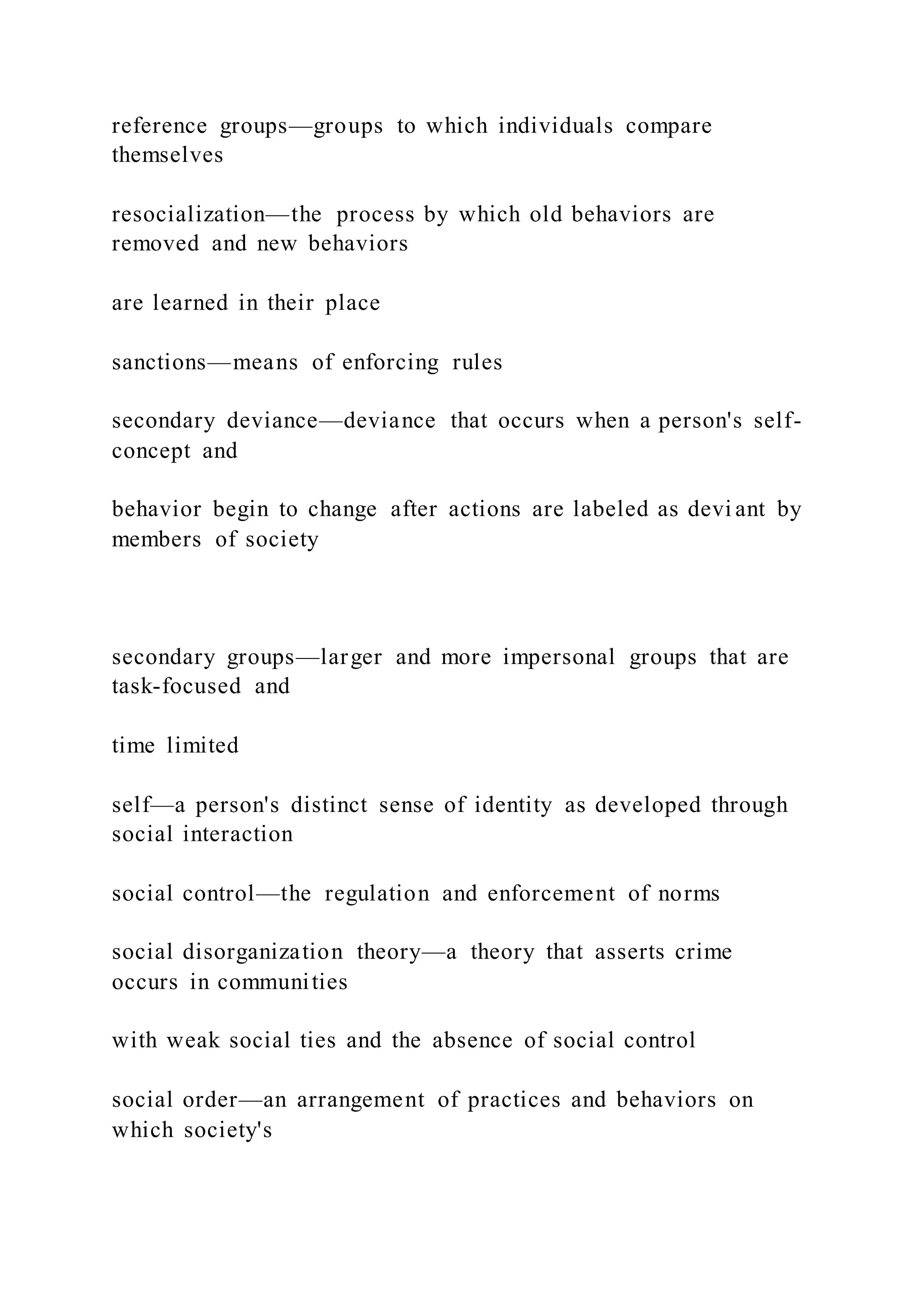 reference groups—groups to which individuals compare
themselves
resocialization—the process by which old behaviors are
removed and new behaviors
are learned in their place
sanctions—means of enforcing rules
secondary deviance—deviance that occurs when a person's self-
concept and
behavior begin to change after actions are labeled as devi ant by
members of society
secondary groups—larger and more impersonal groups that are
task-focused and
time limited
self—a person's distinct sense of identity as developed through
social interaction
social control—the regulation and enforcement of norms
social disorganization theory—a theory that asserts crime
occurs in communities
with weak social ties and the absence of social control
social order—an arrangement of practices and behaviors on
which society's
 