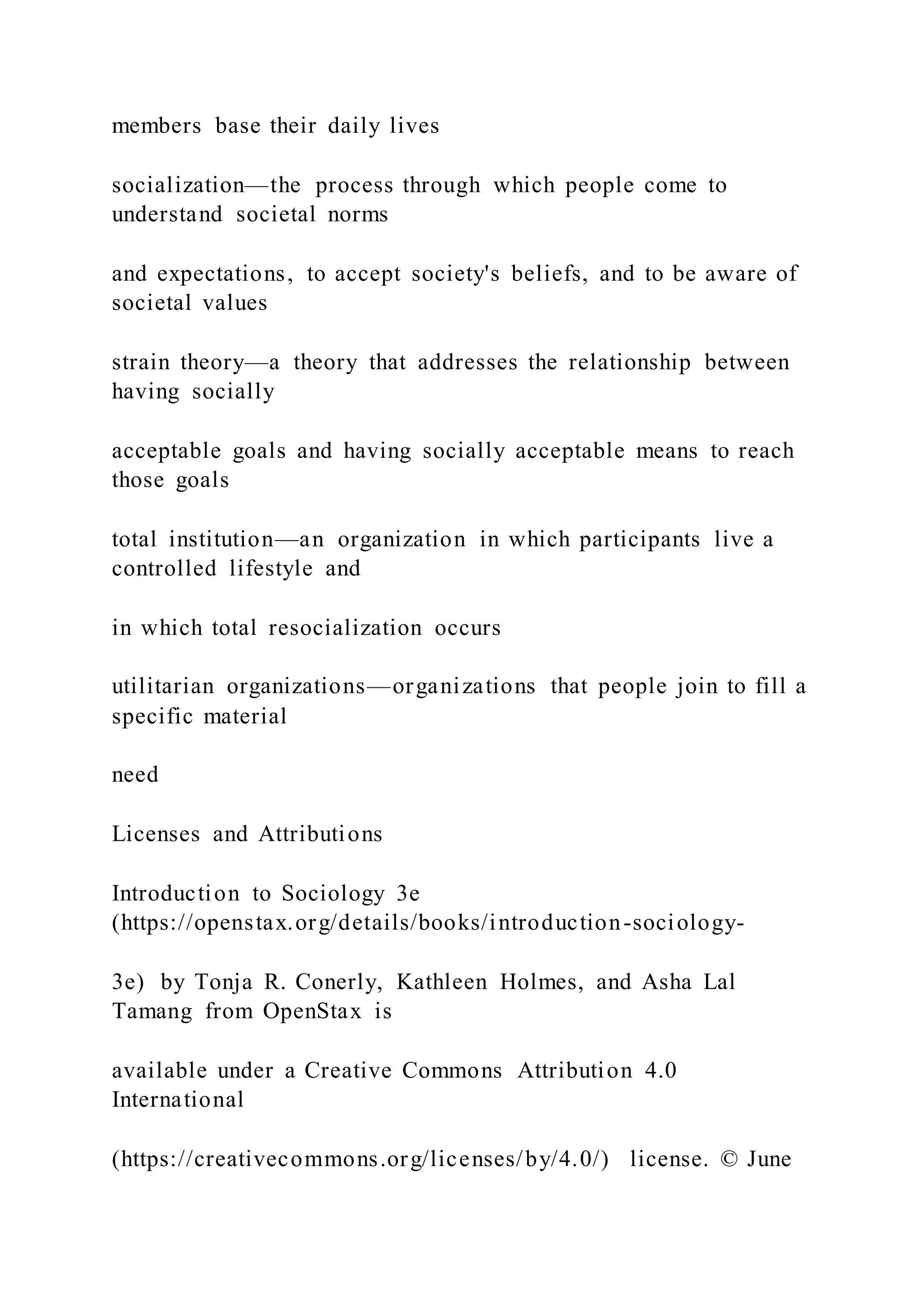 members base their daily lives
socialization—the process through which people come to
understand societal norms
and expectations, to accept society's beliefs, and to be aware of
societal values
strain theory—a theory that addresses the relationship between
having socially
acceptable goals and having socially acceptable means to reach
those goals
total institution—an organization in which participants live a
controlled lifestyle and
in which total resocialization occurs
utilitarian organizations—organizations that people join to fill a
specific material
need
Licenses and Attributions
Introduction to Sociology 3e
(https://openstax.org/details/books/introduction-sociology-
3e) by Tonja R. Conerly, Kathleen Holmes, and Asha Lal
Tamang from OpenStax is
available under a Creative Commons Attribution 4.0
International
(https://creativecommons.org/licenses/by/4.0/) license. © June
 
