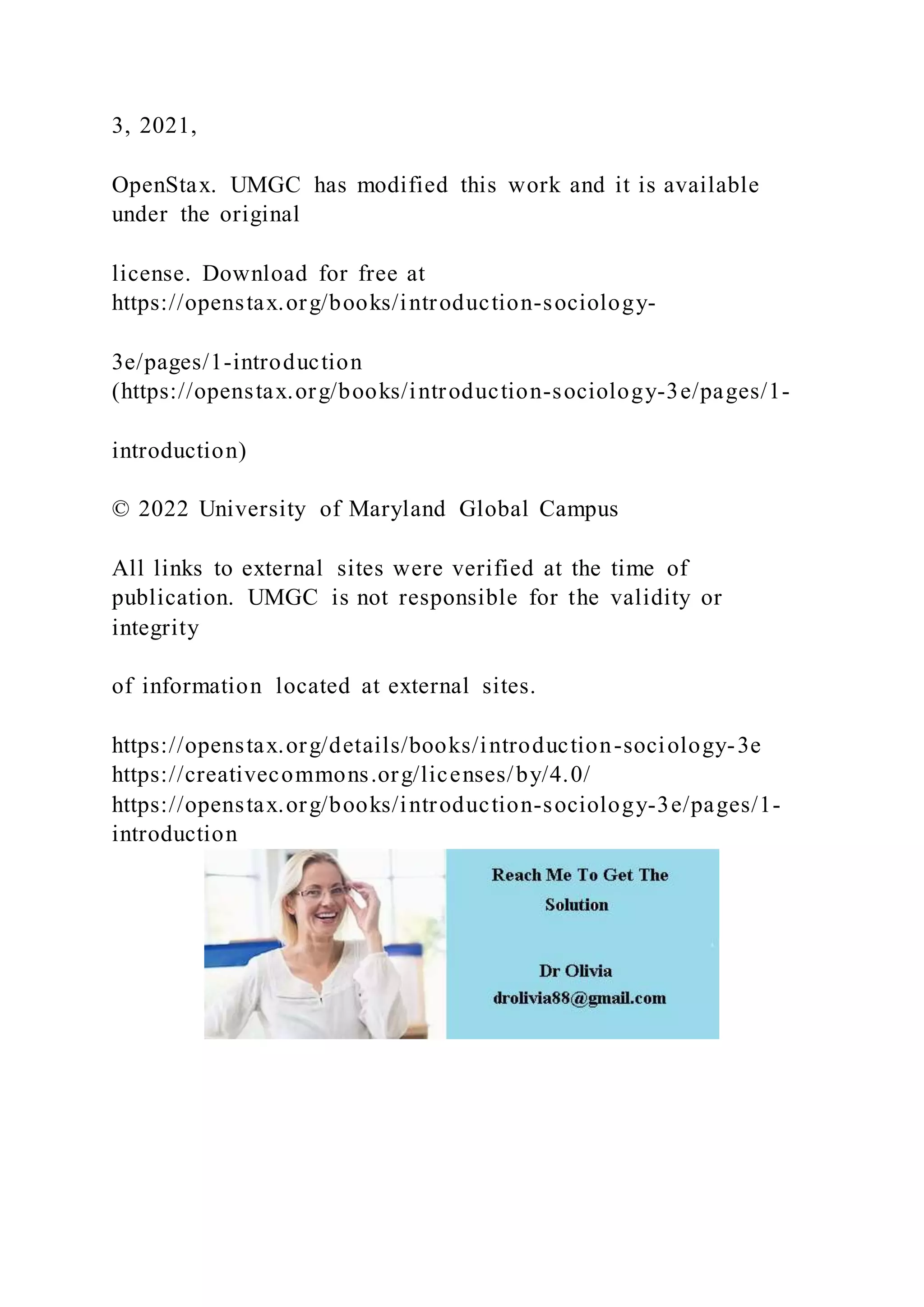 3, 2021,
OpenStax. UMGC has modified this work and it is available
under the original
license. Download for free at
https://openstax.org/books/introduction-sociology-
3e/pages/1-introduction
(https://openstax.org/books/introduction-sociology-3e/pages/1-
introduction)
© 2022 University of Maryland Global Campus
All links to external sites were verified at the time of
publication. UMGC is not responsible for the validity or
integrity
of information located at external sites.
https://openstax.org/details/books/introduction-sociology-3e
https://creativecommons.org/licenses/by/4.0/
https://openstax.org/books/introduction-sociology-3e/pages/1-
introduction
 