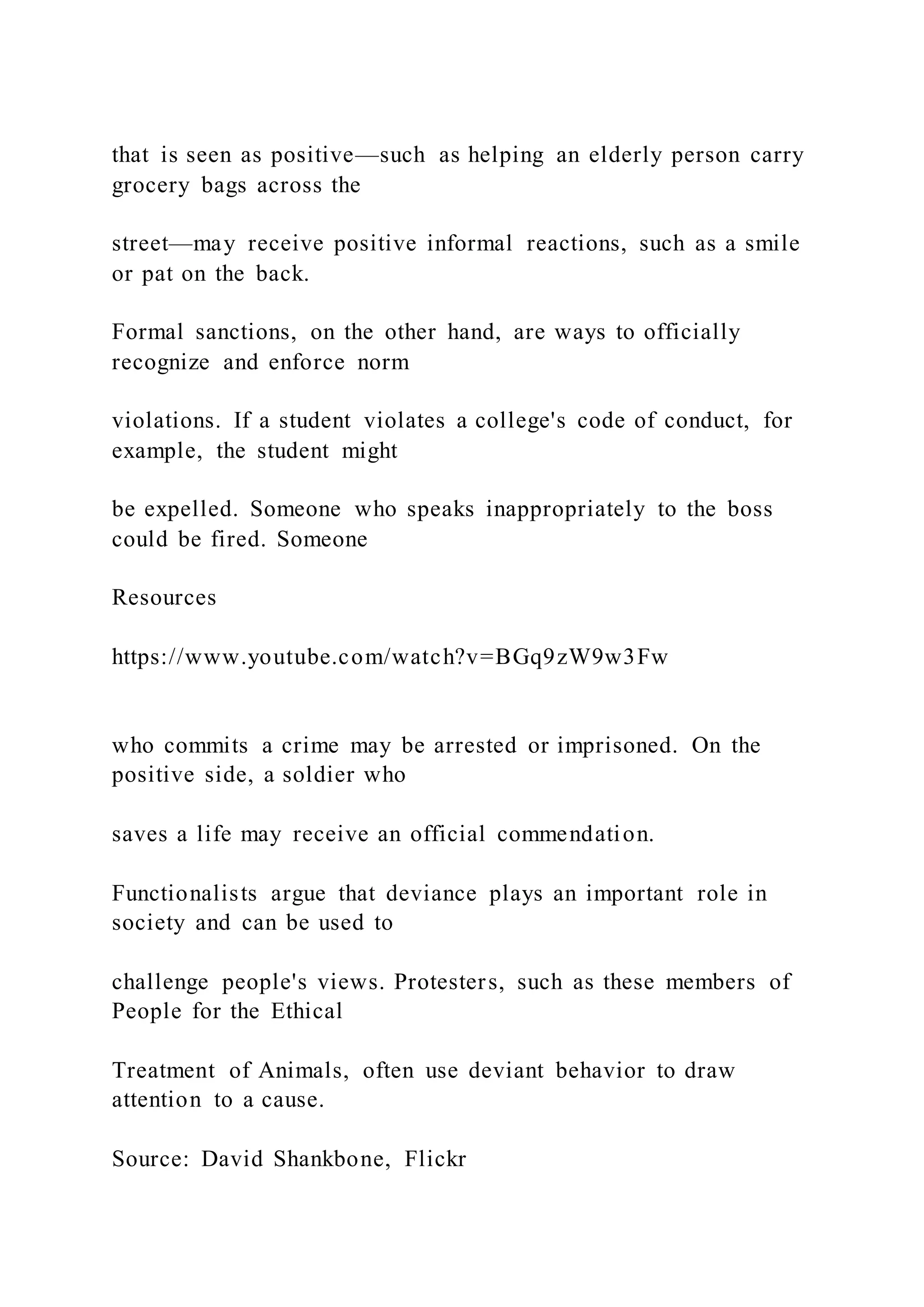 that is seen as positive—such as helping an elderly person carry
grocery bags across the
street—may receive positive informal reactions, such as a smile
or pat on the back.
Formal sanctions, on the other hand, are ways to officially
recognize and enforce norm
violations. If a student violates a college's code of conduct, for
example, the student might
be expelled. Someone who speaks inappropriately to the boss
could be fired. Someone
Resources
https://www.youtube.com/watch?v=BGq9zW9w3Fw
who commits a crime may be arrested or imprisoned. On the
positive side, a soldier who
saves a life may receive an official commendation.
Functionalists argue that deviance plays an important role in
society and can be used to
challenge people's views. Protesters, such as these members of
People for the Ethical
Treatment of Animals, often use deviant behavior to draw
attention to a cause.
Source: David Shankbone, Flickr
 