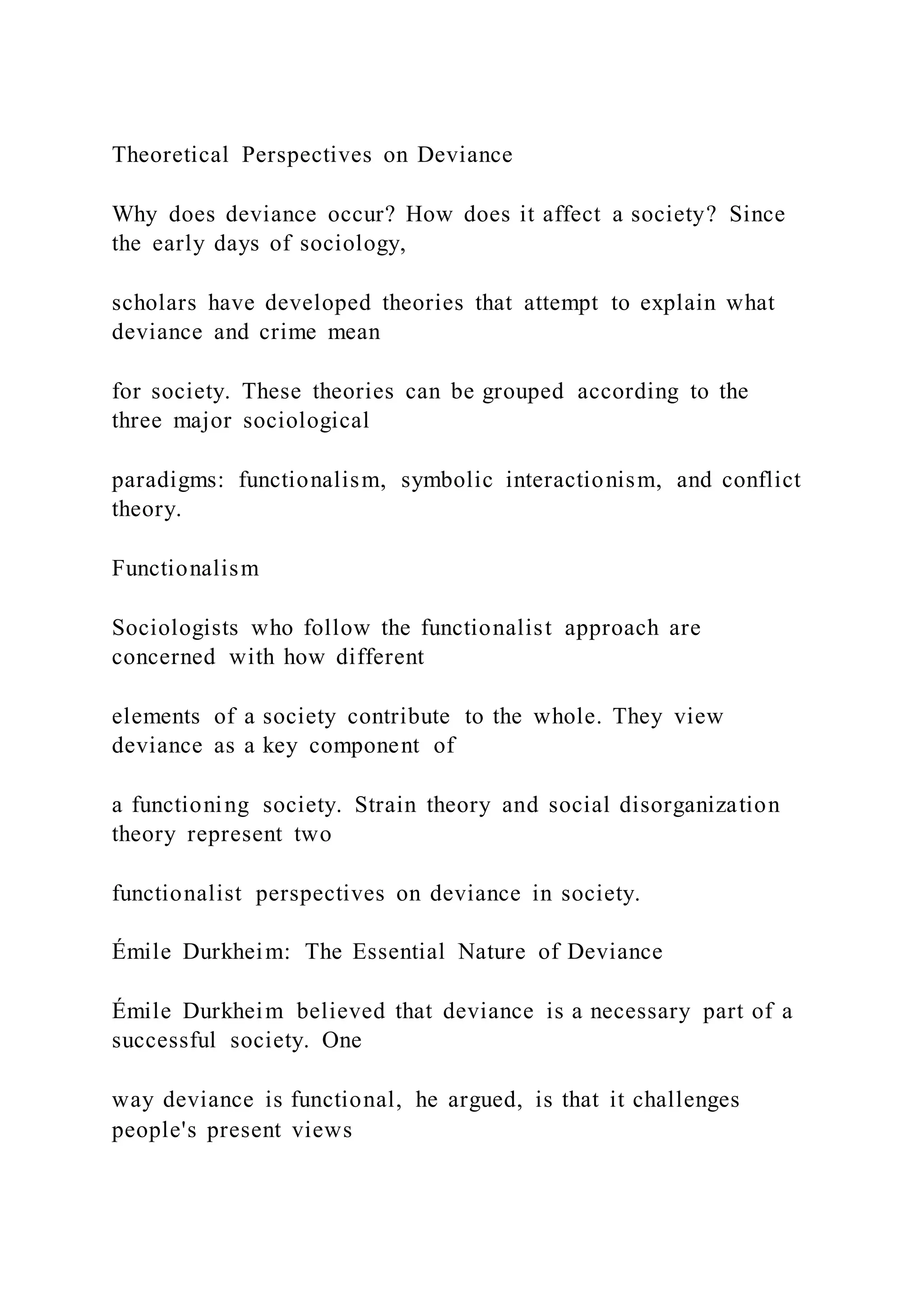 Theoretical Perspectives on Deviance
Why does deviance occur? How does it affect a society? Since
the early days of sociology,
scholars have developed theories that attempt to explain what
deviance and crime mean
for society. These theories can be grouped according to the
three major sociological
paradigms: functionalism, symbolic interactionism, and conflict
theory.
Functionalism
Sociologists who follow the functionalist approach are
concerned with how different
elements of a society contribute to the whole. They view
deviance as a key component of
a functioning society. Strain theory and social disorganization
theory represent two
functionalist perspectives on deviance in society.
Émile Durkheim: The Essential Nature of Deviance
Émile Durkheim believed that deviance is a necessary part of a
successful society. One
way deviance is functional, he argued, is that it challenges
people's present views
 