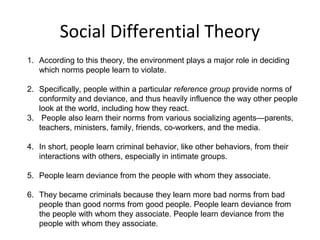 Social Differential Theory
1. According to this theory, the environment plays a major role in deciding
which norms people learn to violate.
2. Specifically, people within a particular reference group provide norms of
conformity and deviance, and thus heavily influence the way other people
look at the world, including how they react.
3. People also learn their norms from various socializing agents—parents,
teachers, ministers, family, friends, co-workers, and the media.
4. In short, people learn criminal behavior, like other behaviors, from their
interactions with others, especially in intimate groups.
5. People learn deviance from the people with whom they associate.
6. They became criminals because they learn more bad norms from bad
people than good norms from good people. People learn deviance from
the people with whom they associate. People learn deviance from the
people with whom they associate.
 