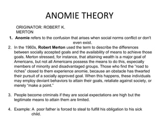 ANOMIE THEORY
ORIGINATOR: ROBERT K.
MERTON
1. Anomie refers to the confusion that arises when social norms conflict or don't
even exist.
2. In the 1960s, Robert Merton used the term to describe the differences
between socially accepted goals and the availability of means to achieve those
goals. Merton stressed, for instance, that attaining wealth is a major goal of
Americans, but not all Americans possess the means to do this, especially
members of minority and disadvantaged groups. Those who find the “road to
riches” closed to them experience anomie, because an obstacle has thwarted
their pursuit of a socially approved goal. When this happens, these individuals
may employ deviant behaviors to attain their goals, retaliate against society, or
merely “make a point.”
3. People become criminals if they are social expectations are high but the
legitimate means to attain them are limited.
4. Example: A poor father is forced to steal to fulfill his obligation to his sick
child.
 