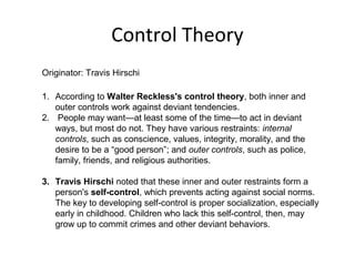Control Theory
Originator: Travis Hirschi
1. According to Walter Reckless's control theory, both inner and
outer controls work against deviant tendencies.
2. People may want—at least some of the time—to act in deviant
ways, but most do not. They have various restraints: internal
controls, such as conscience, values, integrity, morality, and the
desire to be a “good person”; and outer controls, such as police,
family, friends, and religious authorities.
3. Travis Hirschi noted that these inner and outer restraints form a
person's self-control, which prevents acting against social norms.
The key to developing self-control is proper socialization, especially
early in childhood. Children who lack this self-control, then, may
grow up to commit crimes and other deviant behaviors.
 
