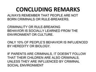 CONCLUDING REMARKS
ALWAYS REMEMBER THAT PEOPLE ARE NOT
BORN CRIMINALS OR RULE-BREAKERS.
CRIMINALITY OR RULE-BREAKING
BEHAVIOR IS SOCIALLY LEARNED FROM THE
ENVIRONMENT OR CULTURE.
ONLY 10% OF PEOPLE’S BEHAVIOR IS INFLUENCED
BY HEREDITY OR BIOLOGY.
IF PARENTS ARE CRIMINALS, IT DOESN’T FOLLOW
THAT THEIR CHILDREN ARE ALSO CRIMINALS,
UNLESS THEY ARE INFLUENCED BY CRIMINAL
SOCIAL ENVIRONMENT
 
