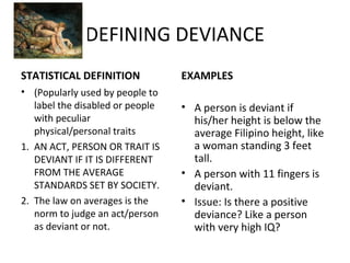 DEFINING DEVIANCE
STATISTICAL DEFINITION
• (Popularly used by people to
label the disabled or people
with peculiar
physical/personal traits
1. AN ACT, PERSON OR TRAIT IS
DEVIANT IF IT IS DIFFERENT
FROM THE AVERAGE
STANDARDS SET BY SOCIETY.
2. The law on averages is the
norm to judge an act/person
as deviant or not.
EXAMPLES
• A person is deviant if
his/her height is below the
average Filipino height, like
a woman standing 3 feet
tall.
• A person with 11 fingers is
deviant.
• Issue: Is there a positive
deviance? Like a person
with very high IQ?
 