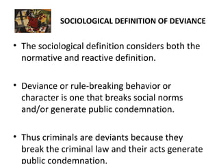 SOCIOLOGICAL DEFINITION OF DEVIANCE
• The sociological definition considers both the
normative and reactive definition.
• Deviance or rule-breaking behavior or
character is one that breaks social norms
and/or generate public condemnation.
• Thus criminals are deviants because they
break the criminal law and their acts generate
public condemnation.
 