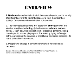 OVERVIEW
1. Deviance is any behavior that violates social norms, and is usually
of sufficient severity to warrant disapproval from the majority of
society. Deviance can be criminal or non-criminal.
2. The sociological discipline that deals with crime (behavior that
violates laws) is criminology (also known as criminal justice).
Today… such activities as alcoholism, excessive gambling, being
nude in public places, playing with fire, stealing, lying, refusing to
bathe, purchasing the services of prostitutes, and cross-dressing—to
name only a few—as deviant.
3. People who engage in deviant behavior are referred to as
deviants
Source: (http://www.cliffsnotes.com/WileyCDA/CliffsReviewTopic/Theories-of-
Deviance.topicArticleId-26957,articleId-26873.html)
 