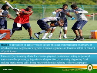 Hazing is any action or activity which inflicts physical or mental harm or anxiety, or
which demeans, degrades or disgraces a person regardless of location, intent or consent
of participants
Excessively consuming alcohol, excessive physical punishment, acting as personal
servant to other players, going without sleep or food, consuming disgusting food,
making prank phone calls, being restricted from associating with certain people.
 