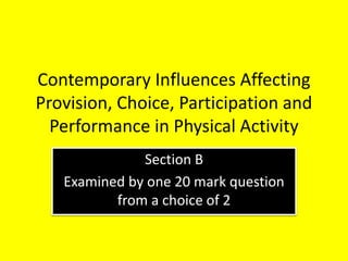 Contemporary Influences Affecting
Provision, Choice, Participation and
Performance in Physical Activity
Section B
Examined by one 20 mark question
from a choice of 2
 