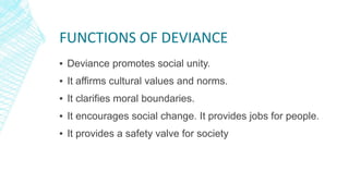 FUNCTIONS OF DEVIANCE
▪ Deviance promotes social unity.
▪ It affirms cultural values and norms.
▪ It clarifies moral boundaries.
▪ It encourages social change. It provides jobs for people.
▪ It provides a safety valve for society
 
