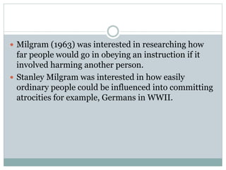  Milgram (1963) was interested in researching how
far people would go in obeying an instruction if it
involved harming another person.
 Stanley Milgram was interested in how easily
ordinary people could be influenced into committing
atrocities for example, Germans in WWII.
 