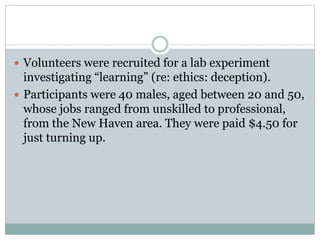  Volunteers were recruited for a lab experiment
investigating “learning” (re: ethics: deception).
 Participants were 40 males, aged between 20 and 50,
whose jobs ranged from unskilled to professional,
from the New Haven area. They were paid $4.50 for
just turning up.
 