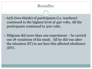 Results:
 65% (two-thirds) of participants (i.e. teachers)
continued to the highest level of 450 volts. All the
participants continued to 300 volts.
 Milgram did more than one experiment – he carried
out 18 variations of his study. All he did was alter
the situation (IV) to see how this affected obedience
(DV).
 
