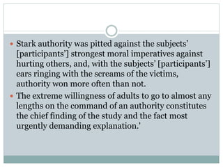  Stark authority was pitted against the subjects’
[participants’] strongest moral imperatives against
hurting others, and, with the subjects’ [participants’]
ears ringing with the screams of the victims,
authority won more often than not.
 The extreme willingness of adults to go to almost any
lengths on the command of an authority constitutes
the chief finding of the study and the fact most
urgently demanding explanation.'
 