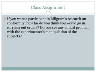 Class Assignment
 If you were a participant in Milgram’s research on
conformity, how far do you think you would go in
carrying out orders? Do you see any ethical problem
with the experimenter’s manipulation of the
subjects?
 