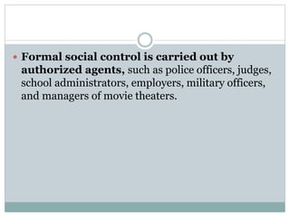  Formal social control is carried out by
authorized agents, such as police officers, judges,
school administrators, employers, military officers,
and managers of movie theaters.
 
