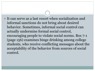  It can serve as a last resort when socialization and
informal sanctions do not bring about desired
behavior. Sometimes, informal social control can
actually undermine formal social control,
encouraging people to violate social norms. Box 7-1
(page 156) examines binge drinking among college
students, who receive conflicting messages about the
acceptability of the behavior from sources of social
control.
 