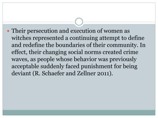  Their persecution and execution of women as
witches represented a continuing attempt to define
and redefine the boundaries of their community. In
effect, their changing social norms created crime
waves, as people whose behavior was previously
acceptable suddenly faced punishment for being
deviant (R. Schaefer and Zellner 2011).
 