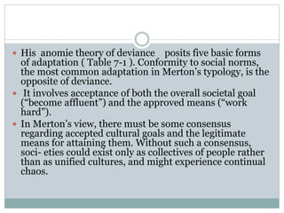  His anomie theory of deviance posits five basic forms
of adaptation ( Table 7-1 ). Conformity to social norms,
the most common adaptation in Merton’s typology, is the
opposite of deviance.
 It involves acceptance of both the overall societal goal
(“become affluent”) and the approved means (“work
hard”).
 In Merton’s view, there must be some consensus
regarding accepted cultural goals and the legitimate
means for attaining them. Without such a consensus,
soci- eties could exist only as collectives of people rather
than as unified cultures, and might experience continual
chaos.
 