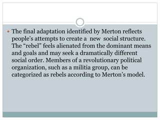  The final adaptation identified by Merton reflects
people’s attempts to create a new social structure.
The “rebel” feels alienated from the dominant means
and goals and may seek a dramatically different
social order. Members of a revolutionary political
organization, such as a militia group, can be
categorized as rebels according to Merton’s model.
 
