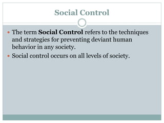 Social Control
 The term Social Control refers to the techniques
and strategies for preventing deviant human
behavior in any society.
 Social control occurs on all levels of society.
 