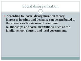 Social disorganization
 According to social disorganization theory,
increases in crime and deviance can be attributed to
the absence or breakdown of communal
relationships and social institutions, such as the
family, school, church, and local government.
 
