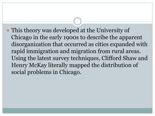  This theory was developed at the University of
Chicago in the early 1900s to describe the apparent
disorganization that occurred as cities expanded with
rapid immigration and migration from rural areas.
Using the latest survey techniques, Clifford Shaw and
Henry McKay literally mapped the distribution of
social problems in Chicago.
 