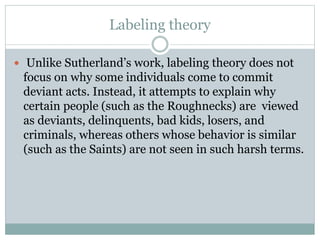 Labeling theory
 Unlike Sutherland’s work, labeling theory does not
focus on why some individuals come to commit
deviant acts. Instead, it attempts to explain why
certain people (such as the Roughnecks) are viewed
as deviants, delinquents, bad kids, losers, and
criminals, whereas others whose behavior is similar
(such as the Saints) are not seen in such harsh terms.
 