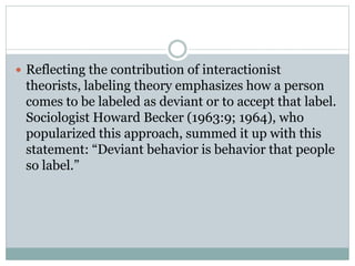  Reflecting the contribution of interactionist
theorists, labeling theory emphasizes how a person
comes to be labeled as deviant or to accept that label.
Sociologist Howard Becker (1963:9; 1964), who
popularized this approach, summed it up with this
statement: “Deviant behavior is behavior that people
so label.”
 