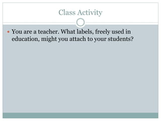 Class Activity
 You are a teacher. What labels, freely used in
education, might you attach to your students?
 