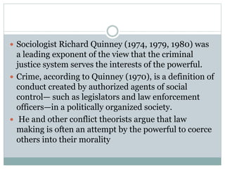  Sociologist Richard Quinney (1974, 1979, 1980) was
a leading exponent of the view that the criminal
justice system serves the interests of the powerful.
 Crime, according to Quinney (1970), is a definition of
conduct created by authorized agents of social
control— such as legislators and law enforcement
officers—in a politically organized society.
 He and other conflict theorists argue that law
making is often an attempt by the powerful to coerce
others into their morality
 