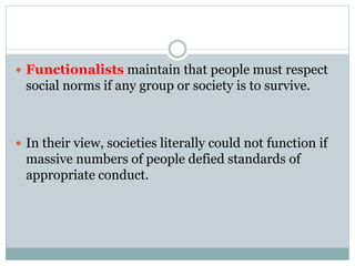  Functionalists maintain that people must respect
social norms if any group or society is to survive.
 In their view, societies literally could not function if
massive numbers of people defied standards of
appropriate conduct.
 