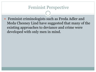 Feminist Perspective
 Feminist criminologists such as Freda Adler and
Meda Chesney Lind have suggested that many of the
existing approaches to deviance and crime were
developed with only men in mind.
 