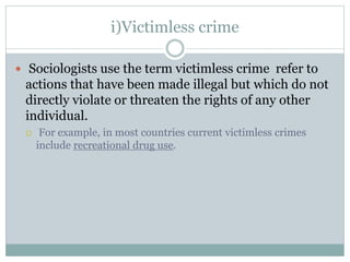 i)Victimless crime
 Sociologists use the term victimless crime refer to
actions that have been made illegal but which do not
directly violate or threaten the rights of any other
individual.
 For example, in most countries current victimless crimes
include recreational drug use.
 