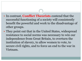  In contrast, Conflict Theorists contend that the
successful functioning of a society will consistently
benefit the powerful and work to the disadvantage of
other groups.
 They point out that in the United States, widespread
resistance to social norms was necessary to win our
independence from Great Britain, to overturn the
institution of slavery, to allow women to vote, to
secure civil rights, and to force an end to the war in
Vietnam.
 