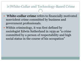 iv)White-Collar and Technology-Based Crime
 White-collar crime refers to financially motivated
nonviolent crime committed by business and
government professionals.
 Within criminology, it was first defined by
sociologist Edwin Sutherland in 1939 as "a crime
committed by a person of respectability and high
social status in the course of his occupation"
 