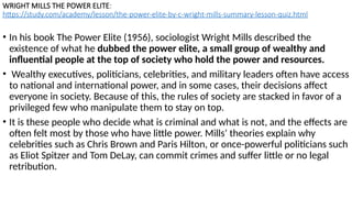 WRIGHT MILLS THE POWER ELITE:
https://study.com/academy/lesson/the-power-elite-by-c-wright-mills-summary-lesson-quiz.html
• In his book The Power Elite (1956), sociologist Wright Mills described the
existence of what he dubbed the power elite, a small group of wealthy and
influential people at the top of society who hold the power and resources.
• Wealthy executives, politicians, celebrities, and military leaders often have access
to national and international power, and in some cases, their decisions affect
everyone in society. Because of this, the rules of society are stacked in favor of a
privileged few who manipulate them to stay on top.
• It is these people who decide what is criminal and what is not, and the effects are
often felt most by those who have little power. Mills’ theories explain why
celebrities such as Chris Brown and Paris Hilton, or once-powerful politicians such
as Eliot Spitzer and Tom DeLay, can commit crimes and suffer little or no legal
retribution.
 