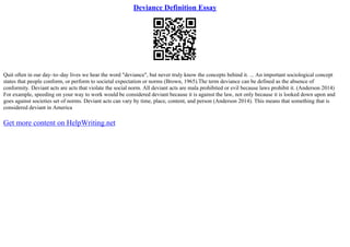 Deviance Definition Essay
Quit often in our day–to–day lives we hear the word "deviance", but never truly know the concepts behind it. ... An important sociological concept
states that people conform, or perform to societal expectation or norms (Brown, 1965).The term deviance can be defined as the absence of
conformity. Deviant acts are acts that violate the social norm. All deviant acts are mala prohibited or evil because laws prohibit it. (Anderson 2014)
For example, speeding on your way to work would be considered deviant because it is against the law, not only because it is looked down upon and
goes against societies set of norms. Deviant acts can vary by time, place, content, and person (Anderson 2014). This means that something that is
considered deviant in America
Get more content on HelpWriting.net
 