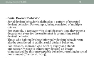 • Serial Deviant Behavior
• Serial deviant behavior is defined as a pattern of repeated
deviant behavior. For example, being convicted of multiple
crimes.
• For example, a teenager who shoplifts every time they enter a
department store for the excitement is committing serial
deviant behavior.
• Those who habitually show informally deviant behavior can
also be considered to exhibit serial deviant behavior.
• For instance, someone who belches loudly and stands
unnecessarily close to others may develop an image
characterized by this unacceptable behavior, resulting in social
punishment (Chercourt, 2014).
•
Saturday, November 18, 2023 10
 