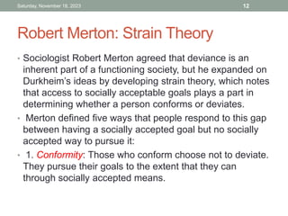 Robert Merton: Strain Theory
• Sociologist Robert Merton agreed that deviance is an
inherent part of a functioning society, but he expanded on
Durkheim’s ideas by developing strain theory, which notes
that access to socially acceptable goals plays a part in
determining whether a person conforms or deviates.
• Merton defined five ways that people respond to this gap
between having a socially accepted goal but no socially
accepted way to pursue it:
• 1. Conformity: Those who conform choose not to deviate.
They pursue their goals to the extent that they can
through socially accepted means.
Saturday, November 18, 2023 12
 