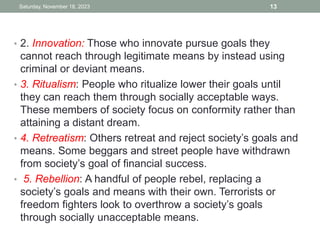 • 2. Innovation: Those who innovate pursue goals they
cannot reach through legitimate means by instead using
criminal or deviant means.
• 3. Ritualism: People who ritualize lower their goals until
they can reach them through socially acceptable ways.
These members of society focus on conformity rather than
attaining a distant dream.
• 4. Retreatism: Others retreat and reject society’s goals and
means. Some beggars and street people have withdrawn
from society’s goal of financial success.
• 5. Rebellion: A handful of people rebel, replacing a
society’s goals and means with their own. Terrorists or
freedom fighters look to overthrow a society’s goals
through socially unacceptable means.
Saturday, November 18, 2023 13
 