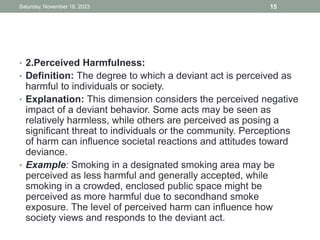 • 2.Perceived Harmfulness:
• Definition: The degree to which a deviant act is perceived as
harmful to individuals or society.
• Explanation: This dimension considers the perceived negative
impact of a deviant behavior. Some acts may be seen as
relatively harmless, while others are perceived as posing a
significant threat to individuals or the community. Perceptions
of harm can influence societal reactions and attitudes toward
deviance.
• Example: Smoking in a designated smoking area may be
perceived as less harmful and generally accepted, while
smoking in a crowded, enclosed public space might be
perceived as more harmful due to secondhand smoke
exposure. The level of perceived harm can influence how
society views and responds to the deviant act.
Saturday, November 18, 2023 15
 