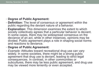 • Degree of Public Agreement:
• Definition: The level of consensus or agreement within the
public regarding the deviant nature of a behavior.
• Explanation: This dimension examines the extent to which
society collectively agrees that a particular behavior is deviant.
In some cases, there may be widespread consensus on the
deviance of an act, while in other instances, opinions may be
divided. Public agreement plays a role in shaping social norms
and reactions to deviance.
• Degree of Public Agreement:
• Example: Attitudes toward recreational drug use can vary
widely. In some societies, there might be a strong public
agreement that drug use is deviant, leading to strict legal
consequences. In contrast, in other communities or
subcultures, there may be less public agreement, and drug use
may be viewed more leniently or even accepted.
Saturday, November 18, 2023 16
 