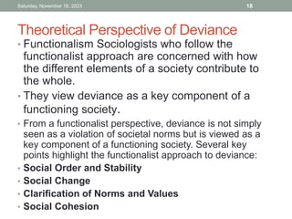Theoretical Perspective of Deviance
• Functionalism Sociologists who follow the
functionalist approach are concerned with how
the different elements of a society contribute to
the whole.
• They view deviance as a key component of a
functioning society.
• From a functionalist perspective, deviance is not simply
seen as a violation of societal norms but is viewed as a
key component of a functioning society. Several key
points highlight the functionalist approach to deviance:
• Social Order and Stability
• Social Change
• Clarification of Norms and Values
• Social Cohesion
Saturday, November 18, 2023 18
 
