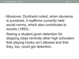 • Moreover, Durkheim noted, when deviance
is punished, it reaffirms currently held
social norms, which also contributes to
society (1893).
• Seeing a student given detention for
skipping class reminds other high schoolers
that playing hooky isn’t allowed and that
they, too, could get detention.
Saturday, November 18, 2023 20
 