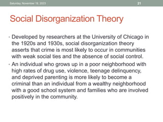 Social Disorganization Theory
• Developed by researchers at the University of Chicago in
the 1920s and 1930s, social disorganization theory
asserts that crime is most likely to occur in communities
with weak social ties and the absence of social control.
• An individual who grows up in a poor neighborhood with
high rates of drug use, violence, teenage delinquency,
and deprived parenting is more likely to become a
criminal than an individual from a wealthy neighborhood
with a good school system and families who are involved
positively in the community.
Saturday, November 18, 2023 21
 